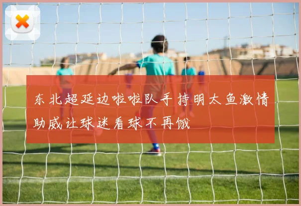 东北超延边啦啦队手持明太鱼激情助威让球迷看球不再饿