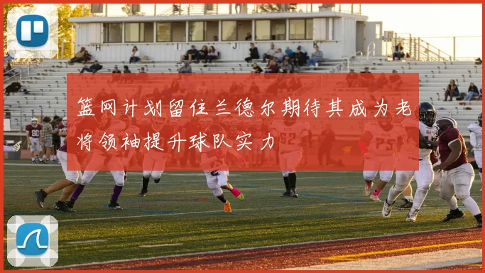 篮网计划留住兰德尔期待其成为老将领袖提升球队实力