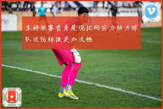 朱婷联赛首秀展现拦网实力助力球队攻防转换更加流畅