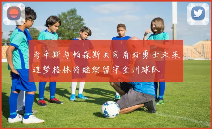 考辛斯与帕森斯共同看好勇士未来追梦格林将继续留守金州球队