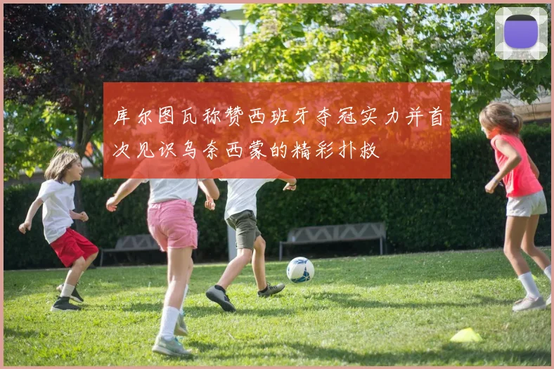 库尔图瓦称赞西班牙夺冠实力并首次见识乌奈西蒙的精彩扑救