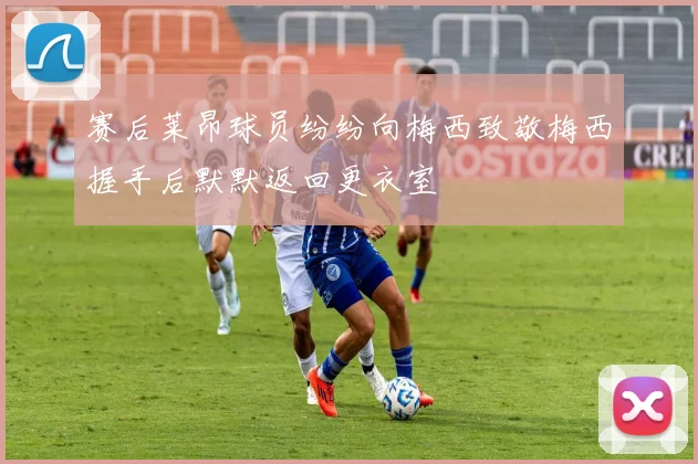 赛后莱昂球员纷纷向梅西致敬梅西握手后默默返回更衣室