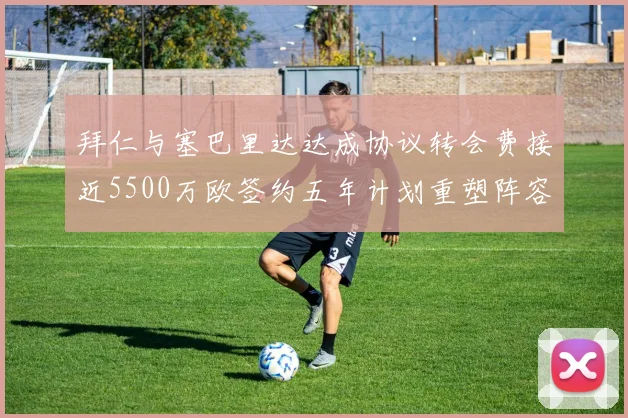 拜仁与塞巴里达达成协议转会费接近5500万欧签约五年计划重塑阵容
