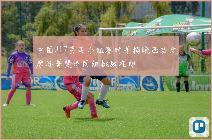 中国U17男足小组赛对手揭晓西班牙摩洛哥斐济同组挑战在即