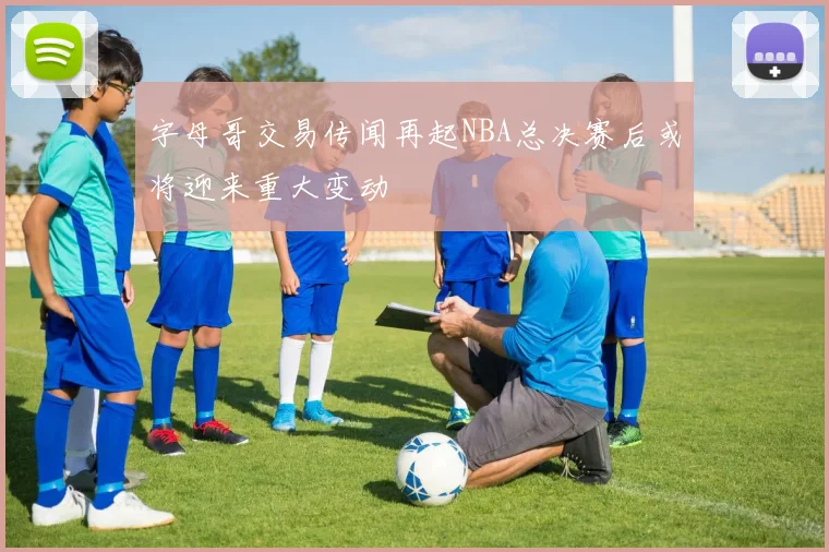 字母哥交易传闻再起NBA总决赛后或将迎来重大变动