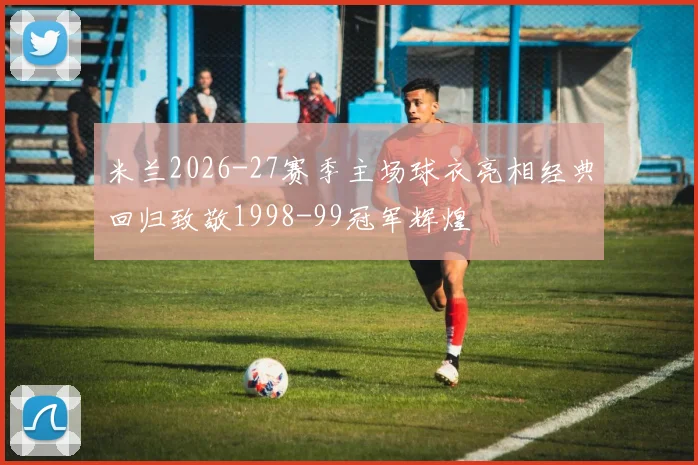 米兰2026-27赛季主场球衣亮相经典回归致敬1998-99冠军辉煌