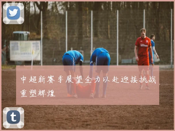 中超新赛季展望全力以赴迎接挑战重塑辉煌