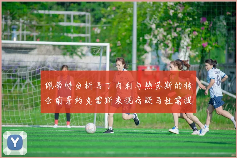 佩蒂特分析马丁内利与热苏斯的转会前景约克雷斯表现存疑马杜需提升才能留队