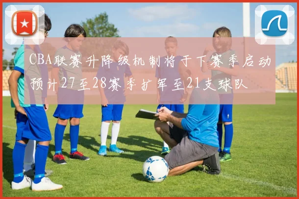 CBA联赛升降级机制将于下赛季启动预计27至28赛季扩军至21支球队