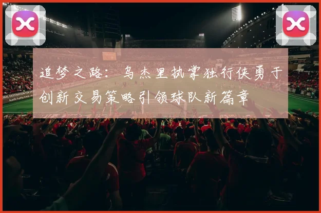 追梦之路：乌杰里执掌独行侠勇于创新交易策略引领球队新篇章
