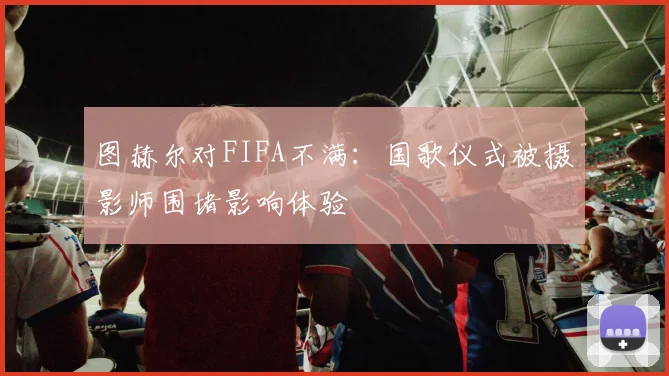 图赫尔对FIFA不满：国歌仪式被摄影师围堵影响体验