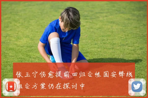 张玉宁伤愈提前回归合练国安锋线组合方案仍在探讨中