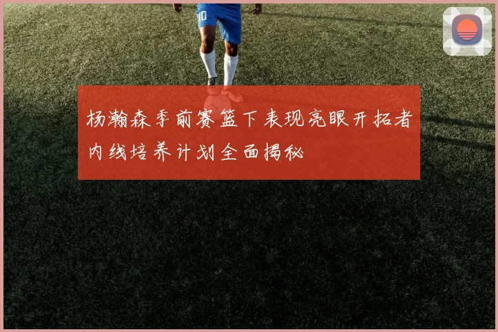 杨瀚森季前赛篮下表现亮眼开拓者内线培养计划全面揭秘