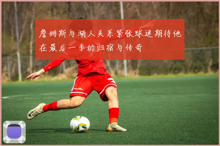詹姆斯与湖人关系紧张球迷期待他在最后一季的归宿与传奇