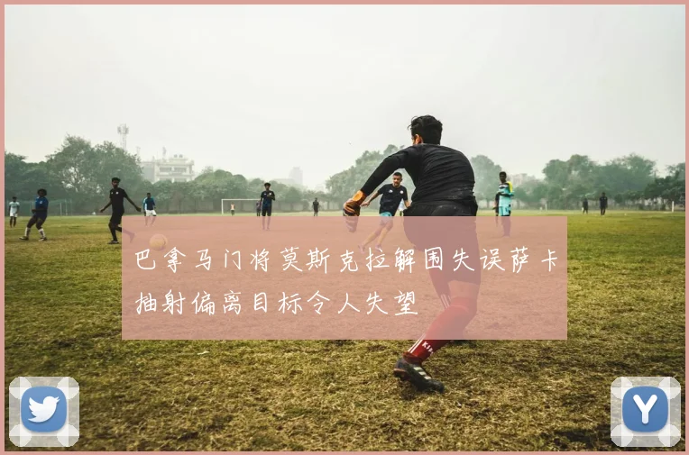 巴拿马门将莫斯克拉解围失误萨卡抽射偏离目标令人失望