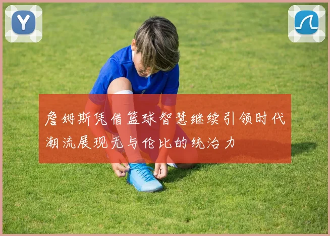 詹姆斯凭借篮球智慧继续引领时代潮流展现无与伦比的统治力