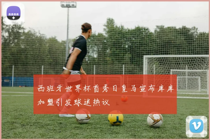 西班牙世界杯首秀日皇马宣布库库加盟引发球迷热议