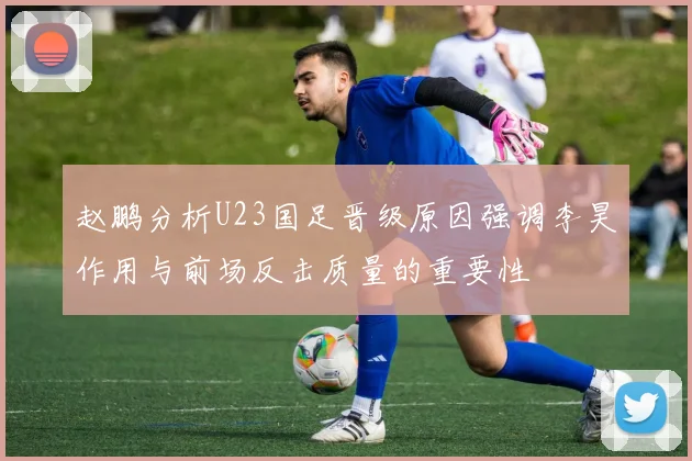 赵鹏分析U23国足晋级原因强调李昊作用与前场反击质量的重要性