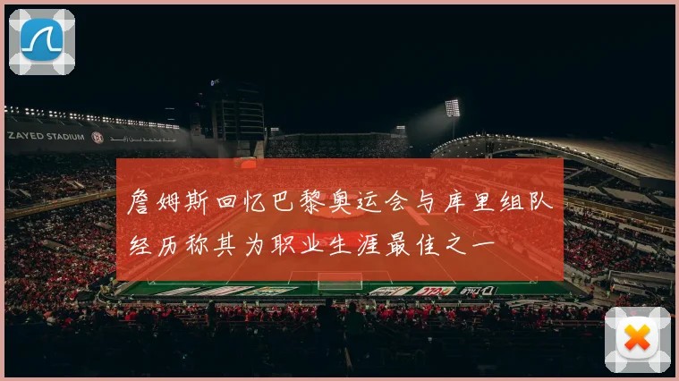 詹姆斯回忆巴黎奥运会与库里组队经历称其为职业生涯最佳之一