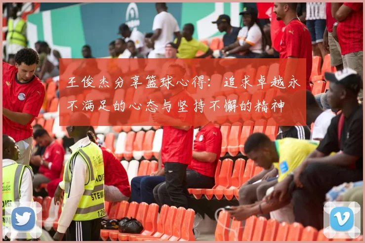 王俊杰分享篮球心得：追求卓越永不满足的心态与坚持不懈的精神