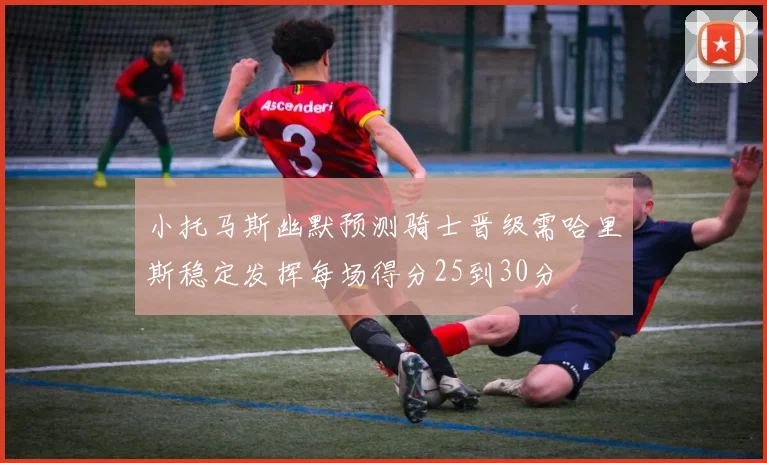 小托马斯幽默预测骑士晋级需哈里斯稳定发挥每场得分25到30分