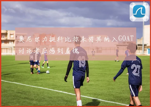 奥尼尔力挺科比称未将其纳入GOAT讨论者应感到羞愧