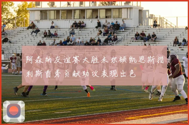 阿森纳友谊赛大胜米尔顿凯恩斯措利斯首秀贡献助攻表现出色