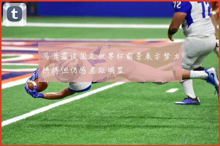 冯潇霆谈国足世界杯前景表示努力拼搏但仍感差距明显