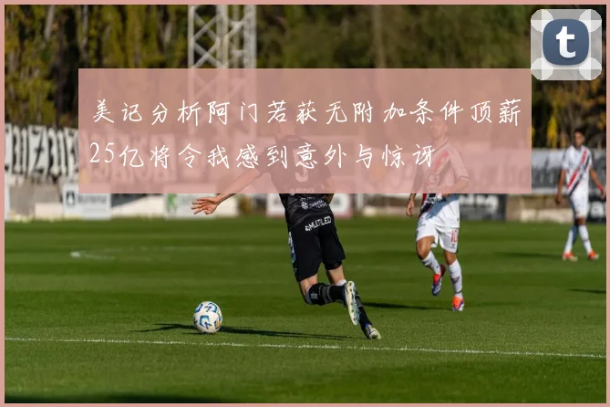 美记分析阿门若获无附加条件顶薪25亿将令我感到意外与惊讶