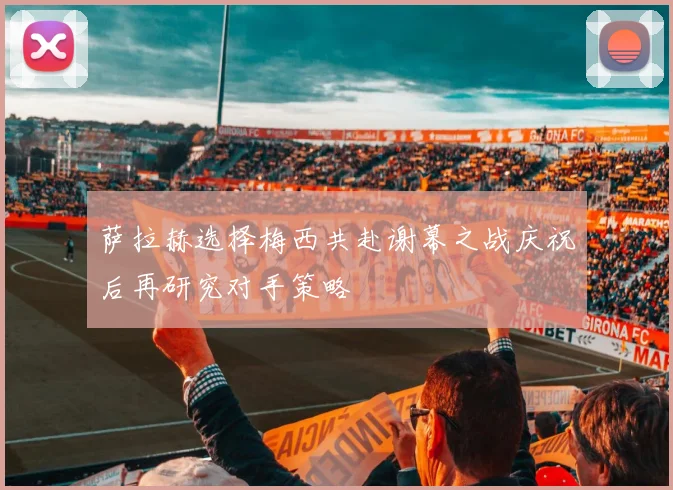 萨拉赫选择梅西共赴谢幕之战庆祝后再研究对手策略