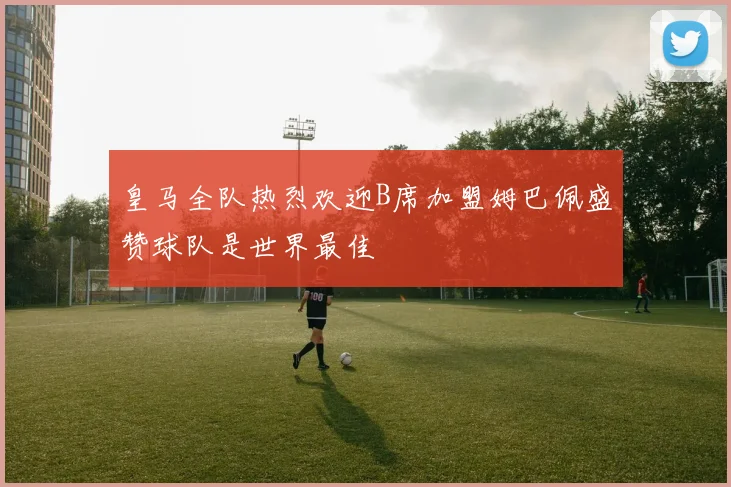 皇马全队热烈欢迎B席加盟姆巴佩盛赞球队是世界最佳