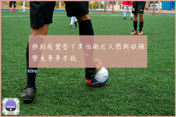 热刺有望签下罗伯逊尤文图斯欲强势竞争争夺战