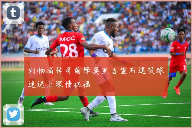 利物浦传奇前锋奥里吉宣布退役球迷送上深情祝福