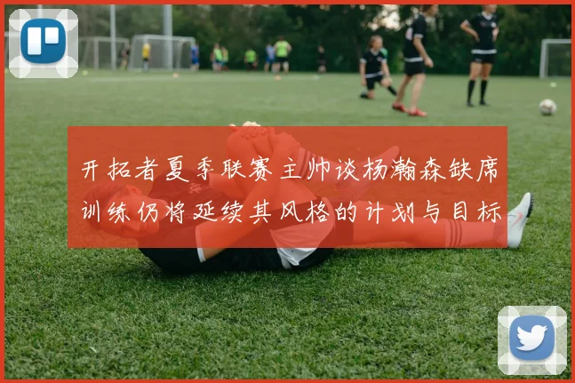 开拓者夏季联赛主帅谈杨瀚森缺席训练仍将延续其风格的计划与目标