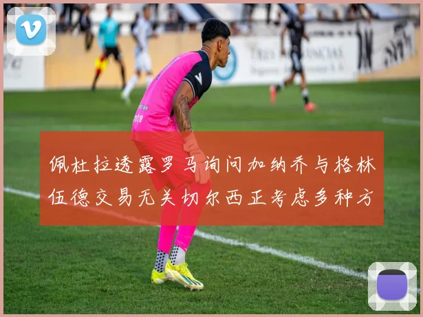 佩杜拉透露罗马询问加纳乔与格林伍德交易无关切尔西正考虑多种方案